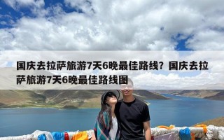 国庆去拉萨旅游7天6晚最佳路线？国庆去拉萨旅游7天6晚最佳路线图