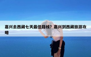 嘉兴去西藏七天最佳路线？嘉兴到西藏旅游攻略