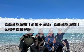 去西藏旅游戴什么帽子保暖？去西藏旅游戴什么帽子保暖舒服