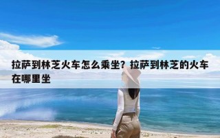 拉萨到林芝火车怎么乘坐？拉萨到林芝的火车在哪里坐