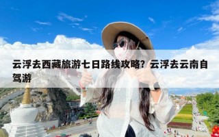 云浮去西藏旅游七日路线攻略？云浮去云南自驾游