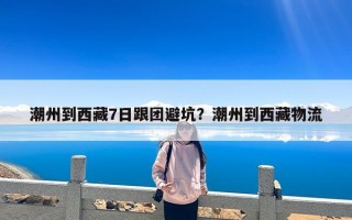 潮州到西藏7日跟团避坑？潮州到西藏物流