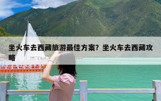 坐火车去西藏旅游最佳方案？坐火车去西藏攻略