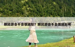 跟团游会不会很尴尬？跟团游会不会很尴尬呢