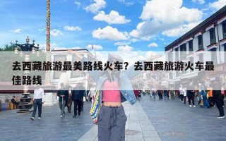 去西藏旅游最美路线火车？去西藏旅游火车最佳路线