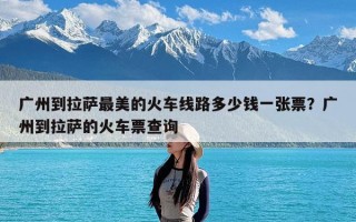 广州到拉萨最美的火车线路多少钱一张票？广州到拉萨的火车票查询