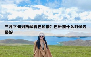三月下旬到西藏看巴松措？巴松措什么时候去最好