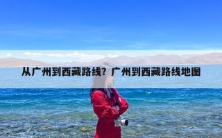 从广州到西藏路线？广州到西藏路线地图