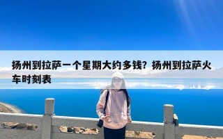 扬州到拉萨一个星期大约多钱？扬州到拉萨火车时刻表