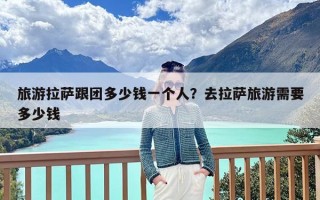 旅游拉萨跟团多少钱一个人？去拉萨旅游需要多少钱