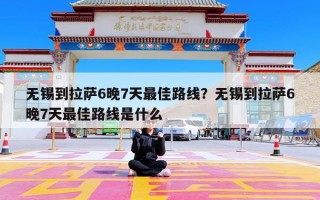 无锡到拉萨6晚7天最佳路线？无锡到拉萨6晚7天最佳路线是什么