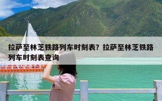 拉萨至林芝铁路列车时刻表？拉萨至林芝铁路列车时刻表查询