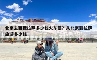 北京去西藏拉萨多少钱火车票？从北京到拉萨旅游多少钱