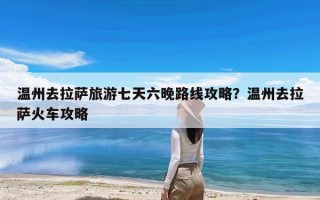 温州去拉萨旅游七天六晚路线攻略？温州去拉萨火车攻略