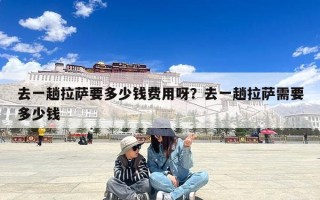 去一趟拉萨要多少钱费用呀？去一趟拉萨需要多少钱