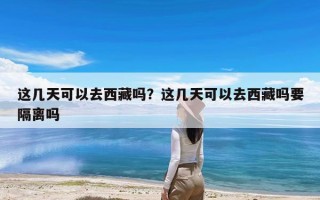 这几天可以去西藏吗？这几天可以去西藏吗要隔离吗
