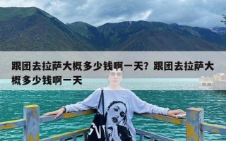 跟团去拉萨大概多少钱啊一天？跟团去拉萨大概多少钱啊一天