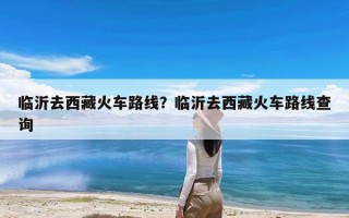 临沂去西藏火车路线？临沂去西藏火车路线查询