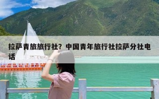 拉萨青旅旅行社？中国青年旅行社拉萨分社电话