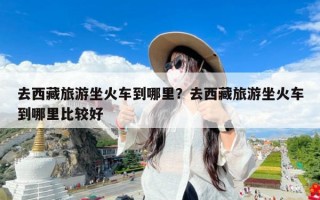 去西藏旅游坐火车到哪里？去西藏旅游坐火车到哪里比较好
