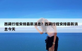 西藏行程安排最新消息？西藏行程安排最新消息今天