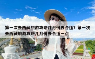 第一次去西藏旅游攻略几月份去合适？第一次去西藏旅游攻略几月份去合适一点