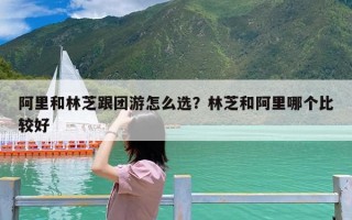 阿里和林芝跟团游怎么选？林芝和阿里哪个比较好