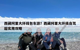 西藏阿里大环线包车游？西藏阿里大环线自驾超实用攻略