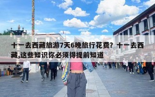 十一去西藏旅游7天6晚旅行花费？十一去西藏,这些知识你必须得提前知道
