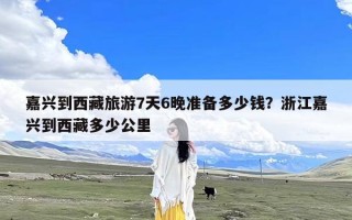 嘉兴到西藏旅游7天6晚准备多少钱？浙江嘉兴到西藏多少公里
