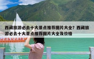 西藏旅游必去十大景点推荐图片大全？西藏旅游必去十大景点推荐图片大全及价格