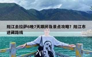 阳江去拉萨6晚7天跟团及景点攻略？阳江市进藏路线