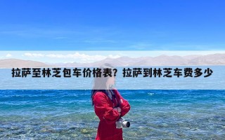 拉萨至林芝包车价格表？拉萨到林芝车费多少