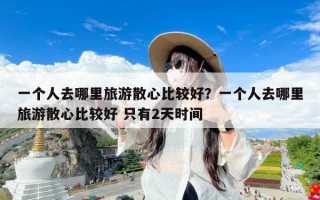 一个人去哪里旅游散心比较好？一个人去哪里旅游散心比较好 只有2天时间