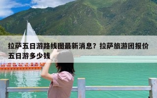 拉萨五日游路线图最新消息？拉萨旅游团报价五日游多少钱