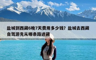 盐城到西藏6晚7天费用多少钱？盐城去西藏自驾游先从哪条路进藏
