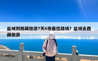 盐城到西藏旅游7天6夜最佳路线？盐城去西藏旅游