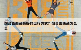 烟台去西藏最好的出行方式？烟台去西藏怎么走