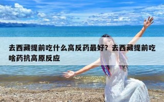 去西藏提前吃什么高反药最好？去西藏提前吃啥药抗高原反应