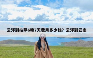 云浮到拉萨6晚7天费用多少钱？云浮到云南