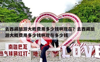 去西藏旅游大概费用多少钱啊现在？去西藏旅游大概费用多少钱啊现在多少钱