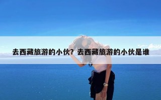 去西藏旅游的小伙？去西藏旅游的小伙是谁