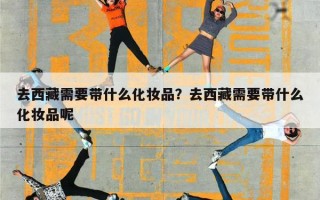 去西藏需要带什么化妆品？去西藏需要带什么化妆品呢