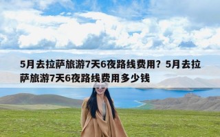 5月去拉萨旅游7天6夜路线费用？5月去拉萨旅游7天6夜路线费用多少钱