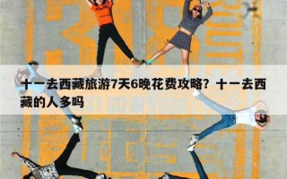 十一去西藏旅游7天6晚花费攻略？十一去西藏的人多吗