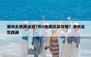 潮州去西藏旅游7天6晚跟团游攻略？潮州自驾西藏