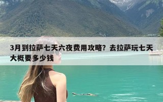3月到拉萨七天六夜费用攻略？去拉萨玩七天大概要多少钱