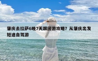 肇庆去拉萨6晚7天跟团游攻略？从肇庆出发短途自驾游