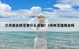三月底去林芝穿什么衣服？3月林芝值得去吗