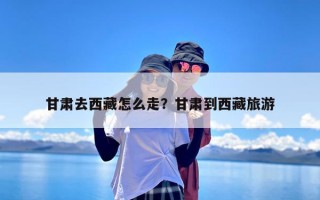 甘肃去西藏怎么走？甘肃到西藏旅游